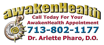 You need Dr. Arlette Pharo if you are looking for a medical physician for your entire family that listens, spends time with you, works with you to address your health needs and offers a holistic integrative approach to Awaken Your Health. Dr. Arlette Pharo, D.O. is a Holistic physician who specializes in Integrative Medicine, a blend of Alternative and Conventional Medicine. Dr. Pharo's Awaken Health Programs include WOMEN'S HEALTH, Bioidentical Hormone Replacement Therapy; MEN'S HEALTH; NUTRITION; HEALTHY AGING; HEART HEALTH; INFUSION THERAPIES and more. Call Dr, Arlette Pharo if You Are You Searching For: Healing Arts Medical Center; Integrative Medicine; Holistic Medicine; Functional Medicine; Natural Hormone Replacement Therapy; Bioidentical Hormones; BHRT; HRT; Menopause; Andropause; Compounding Pharmacies; Osteoporosis; Detoxification; Chelation Therapy; Thyroid Disease; Adrenal Fatigue; Heavy Metal Toxicity; Nutritional Assessment; Mercury Toxicity; Intravenous Infusions; Hydrogen Peroxide IVs; Thermography; Candida; Irritable Bowel Syndrome; Osteopathic Manipulation; Acupuncture; Natural Health; Alternative Medicine; Conventional Medicine and more. Contact Dr. Arlette Pharo, D.O. in Houston, Texas at 713-802-1177