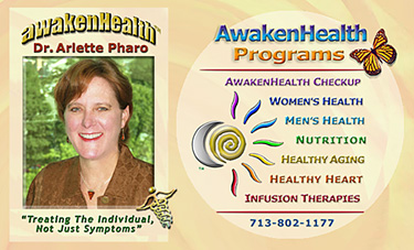 Dr. Pharo's Awaken Health Programs include WOMEN'S HEALTH, Bioidentical Hormone Replacement Therapy; MEN'S HEALTH; NUTRITION; HEALTHY AGING; HEART HEALTH; INFUSION THERAPIES and more. Call Dr, Arlette Pharo if You Are You Searching For: Healing Arts Medical Center; Integrative Medicine; Holistic Medicine; Functional Medicine; Natural Hormone Replacement Therapy; Bioidentical Hormones; BHRT; HRT; Menopause; Andropause; Compounding Pharmacies; Osteoporosis; Detoxification; Chelation Therapy; Thyroid Disease; Adrenal Fatigue; Heavy Metal Toxicity; Nutritional Assessment; Mercury Toxicity; Intravenous Infusions; Hydrogen Peroxide IVs; Thermography; Candida; Irritable Bowel Syndrome; Osteopathic Manipulation; Acupuncture; Natural Health; Alternative Medicine; Conventional Medicine and more�. Contact Dr. Arlette Pharo, D.O. in Houston, Texas at 713-802-1177